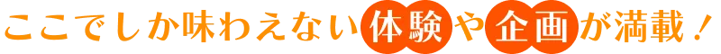 ここでしか味わえない「体験」や「企画」が満載！